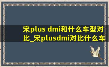 宋plus dmi和什么车型对比_宋plusdmi对比什么车型